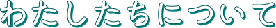 わたしたちについて